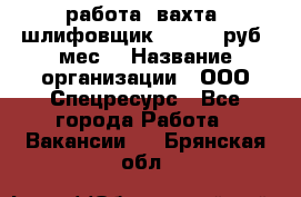 работа. вахта. шлифовщик. 50 000 руб./мес. › Название организации ­ ООО Спецресурс - Все города Работа » Вакансии   . Брянская обл.